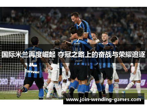国际米兰再度崛起 夺冠之路上的奋战与荣耀追逐