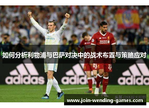 如何分析利物浦与巴萨对决中的战术布置与策略应对