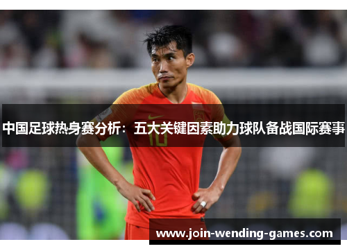 中国足球热身赛分析：五大关键因素助力球队备战国际赛事