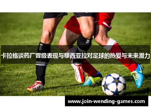 卡拉格谈药厂晋级表现与穆西亚拉对足球的热爱与未来潜力
