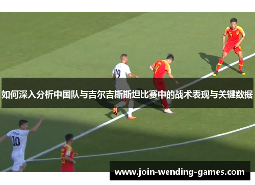 如何深入分析中国队与吉尔吉斯斯坦比赛中的战术表现与关键数据