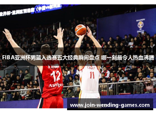 FIBA亚洲杯男篮入选赛五大经典瞬间盘点 哪一刻最令人热血沸腾