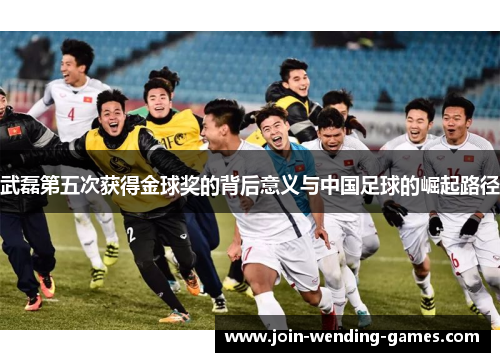 武磊第五次获得金球奖的背后意义与中国足球的崛起路径
