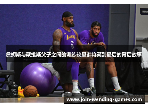 詹姆斯与戴维斯父子之间的训练较量谁将笑到最后的背后故事