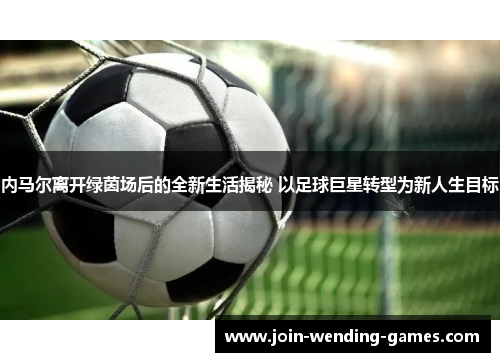 内马尔离开绿茵场后的全新生活揭秘 以足球巨星转型为新人生目标