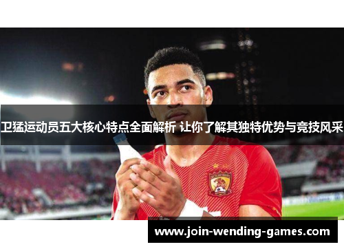 卫猛运动员五大核心特点全面解析 让你了解其独特优势与竞技风采