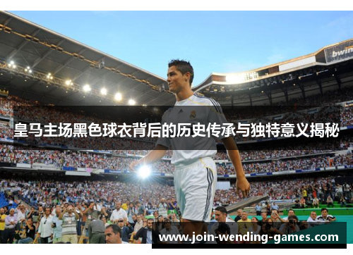 皇马主场黑色球衣背后的历史传承与独特意义揭秘