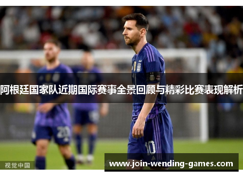 阿根廷国家队近期国际赛事全景回顾与精彩比赛表现解析
