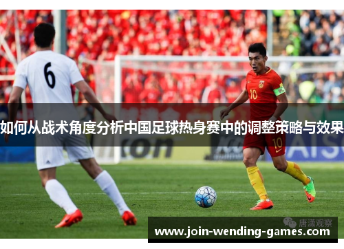 如何从战术角度分析中国足球热身赛中的调整策略与效果