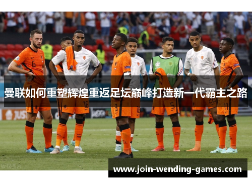 曼联如何重塑辉煌重返足坛巅峰打造新一代霸主之路 曼联如何重塑辉煌重返足坛巅峰打造新一代霸主之路