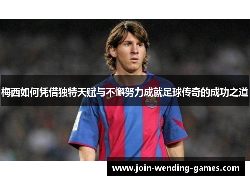 梅西如何凭借独特天赋与不懈努力成就足球传奇的成功之道