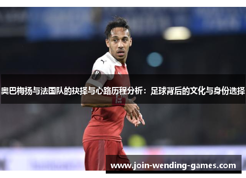 奥巴梅扬与法国队的抉择与心路历程分析：足球背后的文化与身份选择