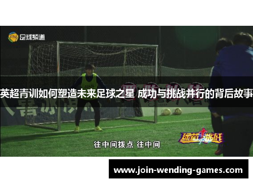 英超青训如何塑造未来足球之星 成功与挑战并行的背后故事