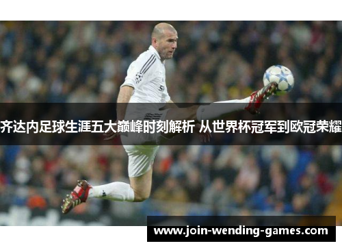 齐达内足球生涯五大巅峰时刻解析 从世界杯冠军到欧冠荣耀