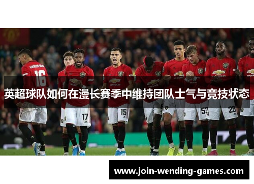 英超球队如何在漫长赛季中维持团队士气与竞技状态