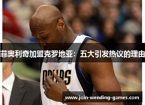 菲奥利奇加盟克罗地亚:五大引发热议的理由 菲奥利奇加盟克罗地亚:五大引发热议的理由