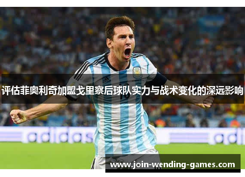 评估菲奥利奇加盟戈里察后球队实力与战术变化的深远影响