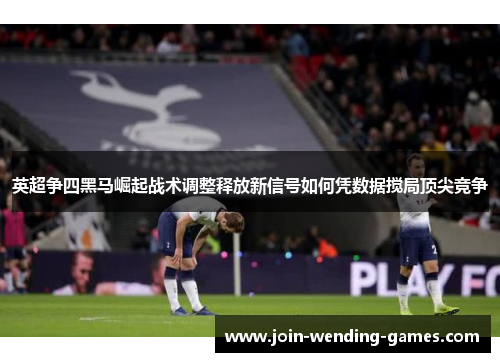 英超争四黑马崛起战术调整释放新信号如何凭数据搅局顶尖竞争